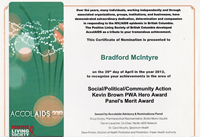 AccolAIDS 2012: This Certificate of Nomination is presented to Bradford McIntyre on the 29th day of April in the year 2012, to recognize your achievements in the areas of Social/Political/Community Action, Kevin Brown PWA Hero Award & Panel's Merit Award. Positive Living Society of British Columbia - www.positivelivingbc.org