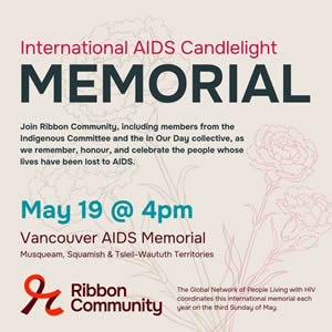 International AIDS Candlelight Memorial - Join Ribbon Community, including members from the Indigenous Committee and the In Our Day collective, as we remember, honour, and celebrate the people whose lives have been lost to AIDS. This is part of an international memorial day coordinated by Global Network of People living with HIV (GNP+)- May 19 @ 4pm - Location: Vancouver AIDS Memorial, Vancouver.